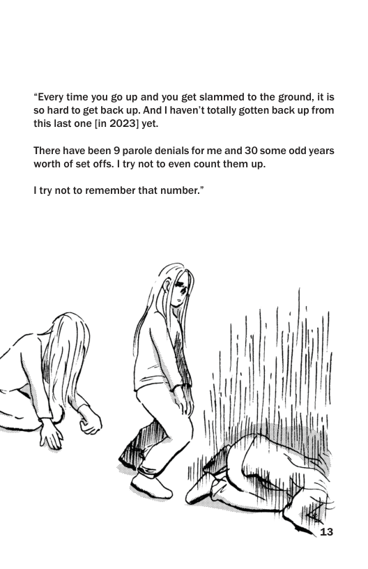 “Every time you go up and you get slammed to the ground, it is S0 hard to get back up. And | haven’t totally gotten back up from this last one [in 2023] yet.  There have been 9 parole denials for me and 30 some odd years worth of set offs. | try not to even count them up.  I’try not to remember that number.”  